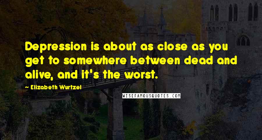 Elizabeth Wurtzel Quotes: Depression is about as close as you get to somewhere between dead and alive, and it's the worst.