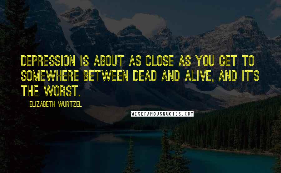 Elizabeth Wurtzel Quotes: Depression is about as close as you get to somewhere between dead and alive, and it's the worst.