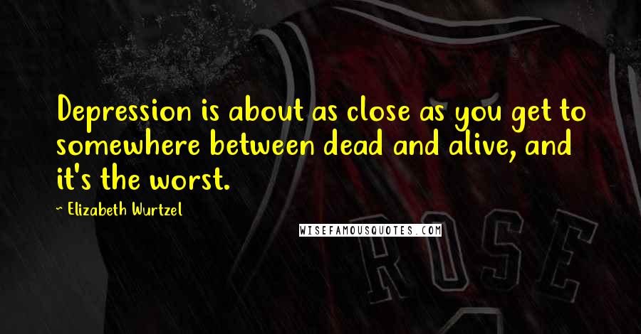 Elizabeth Wurtzel Quotes: Depression is about as close as you get to somewhere between dead and alive, and it's the worst.