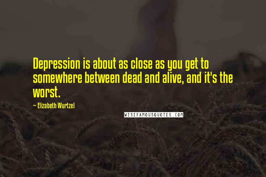 Elizabeth Wurtzel Quotes: Depression is about as close as you get to somewhere between dead and alive, and it's the worst.