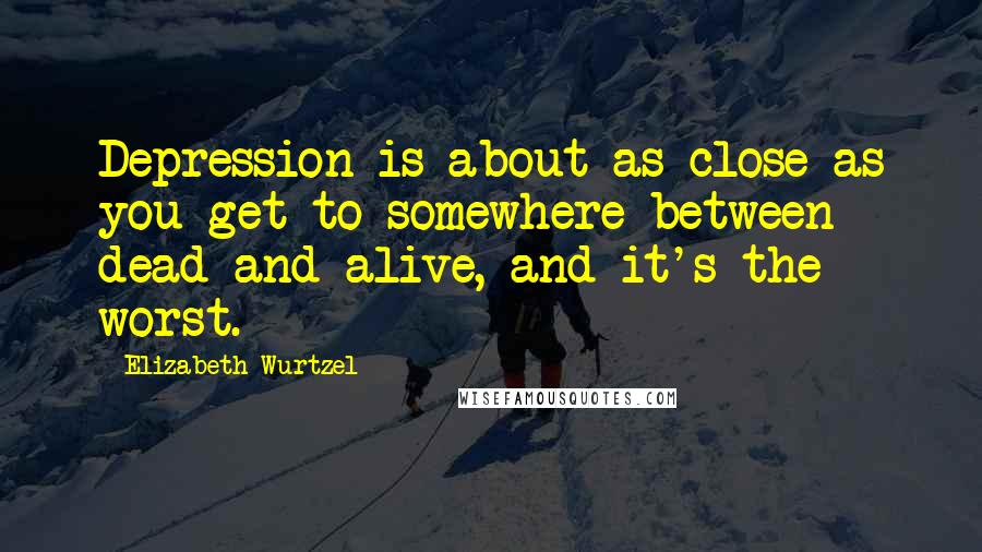 Elizabeth Wurtzel Quotes: Depression is about as close as you get to somewhere between dead and alive, and it's the worst.