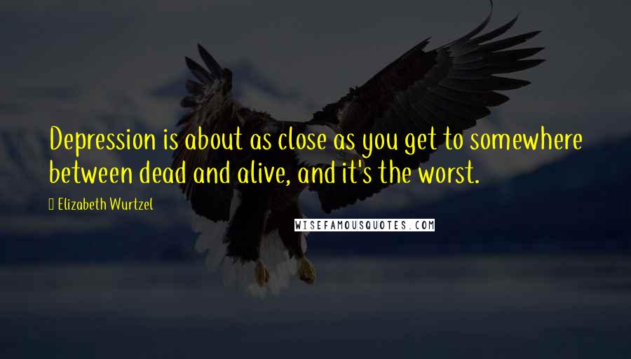 Elizabeth Wurtzel Quotes: Depression is about as close as you get to somewhere between dead and alive, and it's the worst.