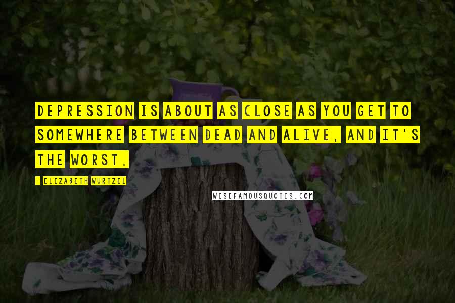 Elizabeth Wurtzel Quotes: Depression is about as close as you get to somewhere between dead and alive, and it's the worst.