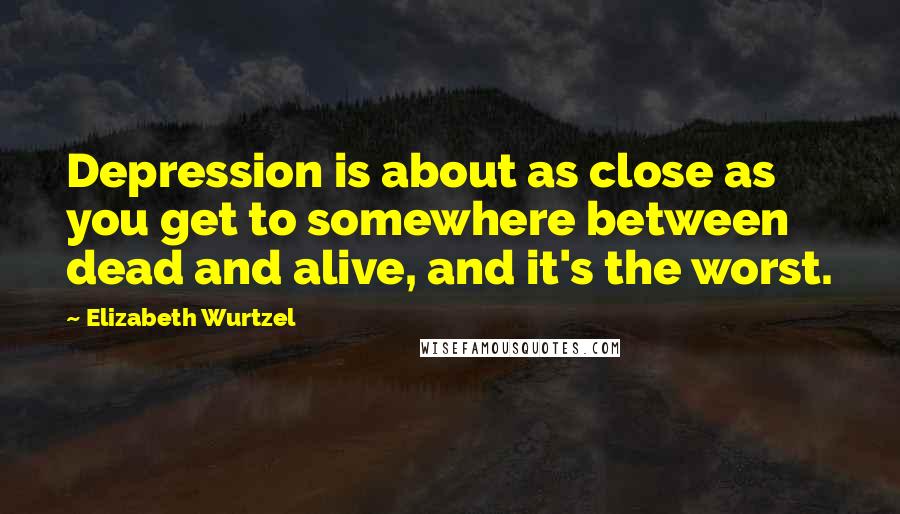 Elizabeth Wurtzel Quotes: Depression is about as close as you get to somewhere between dead and alive, and it's the worst.