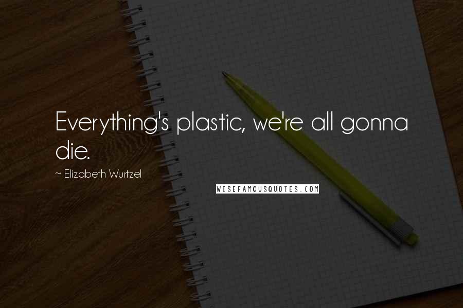 Elizabeth Wurtzel Quotes: Everything's plastic, we're all gonna die.