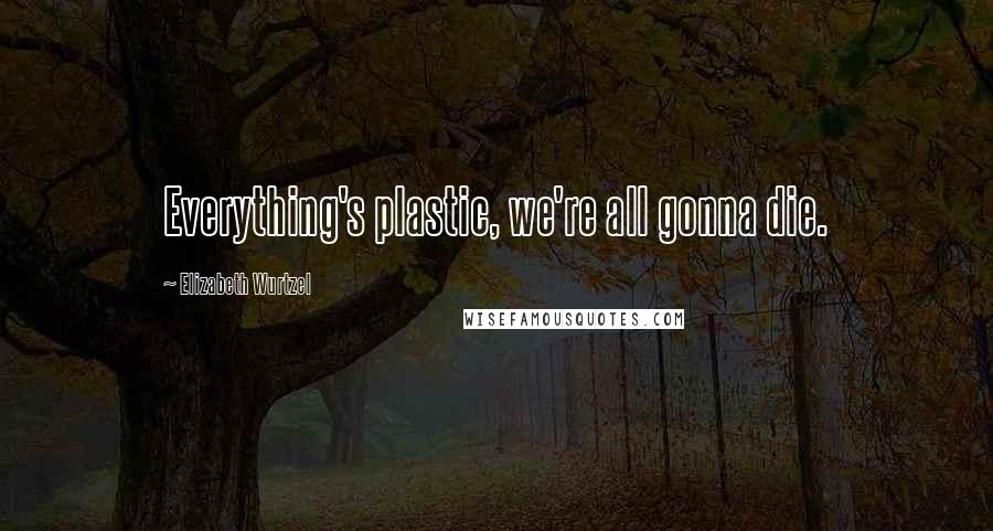 Elizabeth Wurtzel Quotes: Everything's plastic, we're all gonna die.