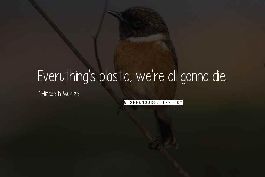 Elizabeth Wurtzel Quotes: Everything's plastic, we're all gonna die.