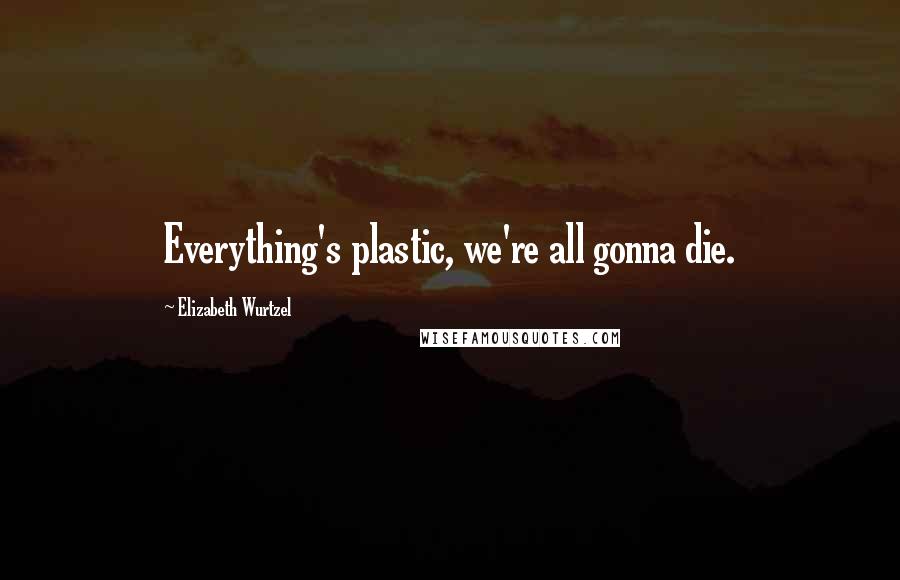 Elizabeth Wurtzel Quotes: Everything's plastic, we're all gonna die.