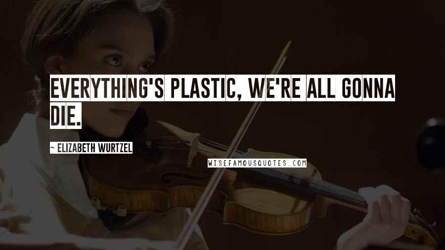 Elizabeth Wurtzel Quotes: Everything's plastic, we're all gonna die.