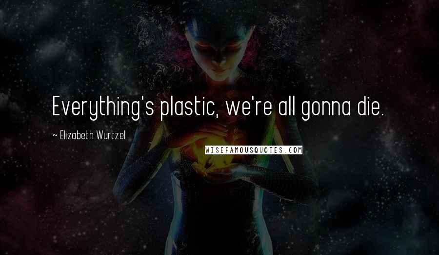 Elizabeth Wurtzel Quotes: Everything's plastic, we're all gonna die.