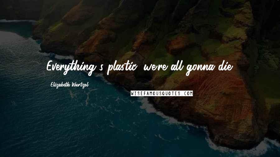 Elizabeth Wurtzel Quotes: Everything's plastic, we're all gonna die.