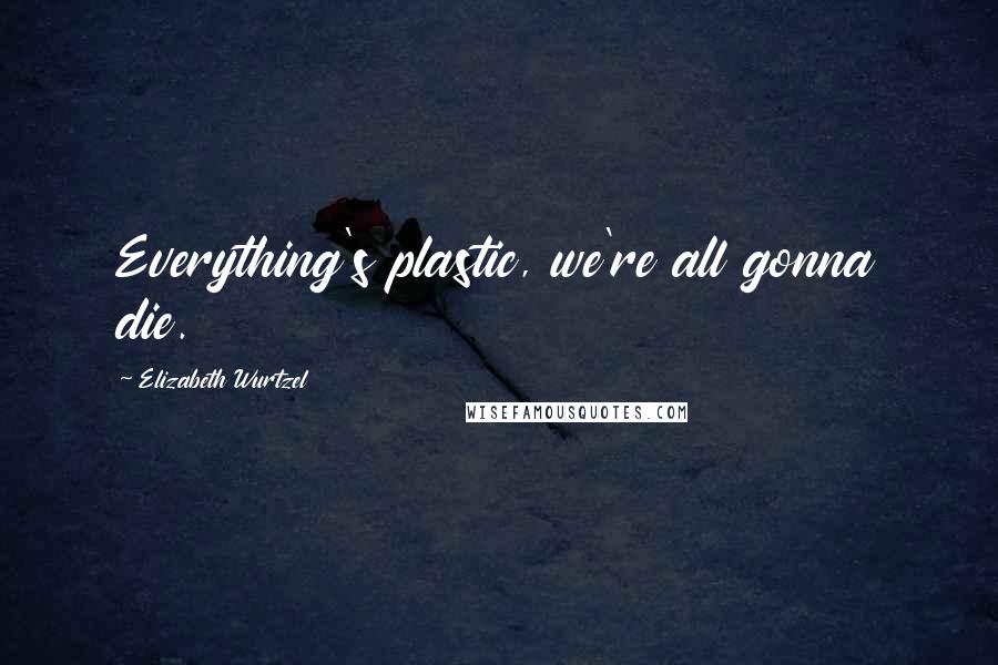 Elizabeth Wurtzel Quotes: Everything's plastic, we're all gonna die.