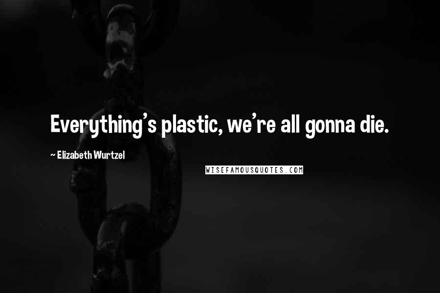 Elizabeth Wurtzel Quotes: Everything's plastic, we're all gonna die.