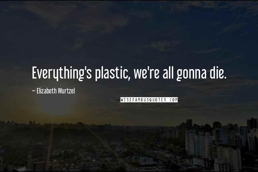 Elizabeth Wurtzel Quotes: Everything's plastic, we're all gonna die.