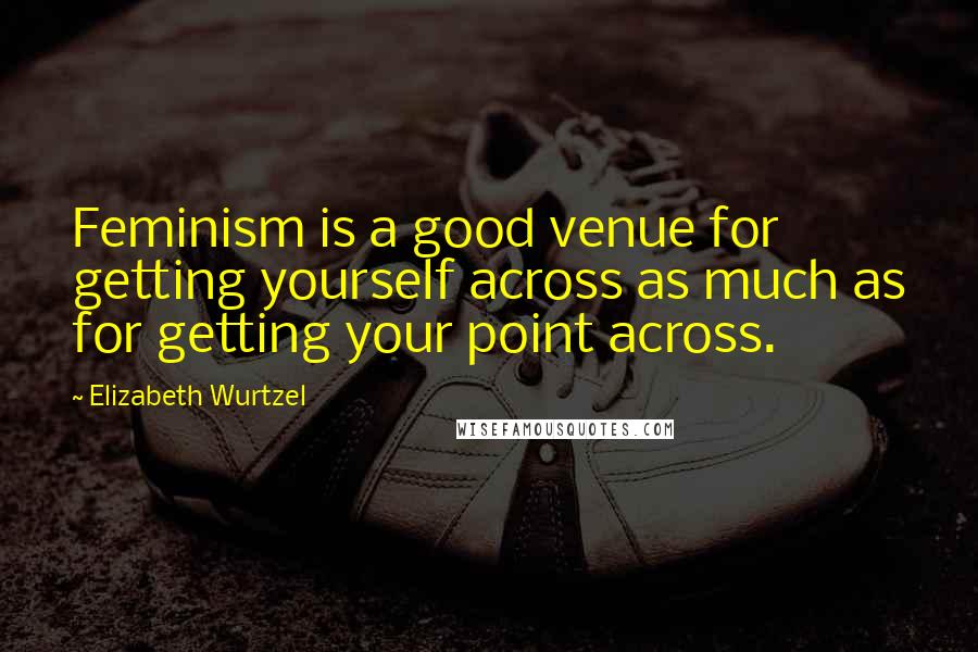 Elizabeth Wurtzel Quotes: Feminism is a good venue for getting yourself across as much as for getting your point across.