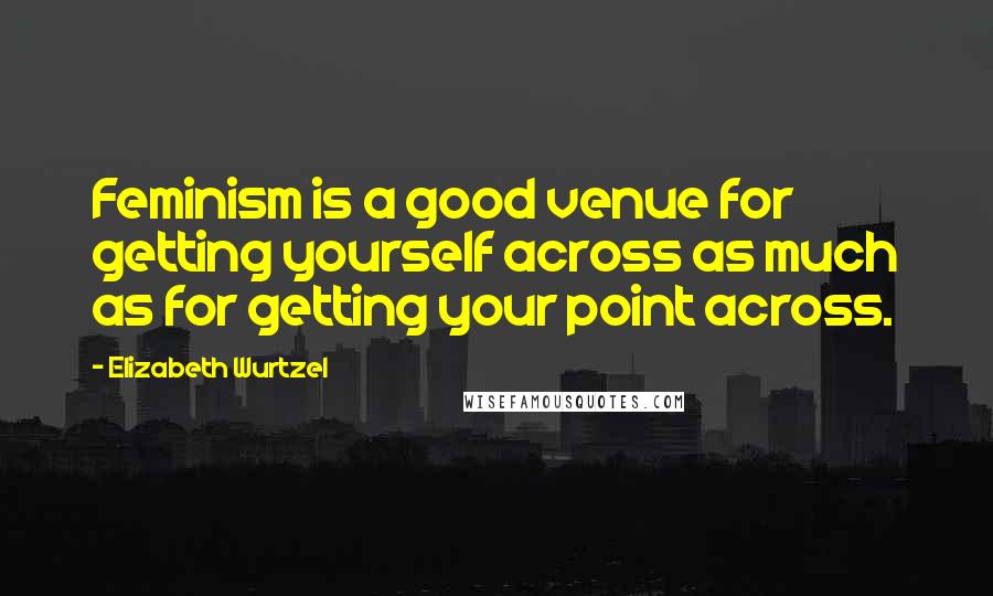 Elizabeth Wurtzel Quotes: Feminism is a good venue for getting yourself across as much as for getting your point across.