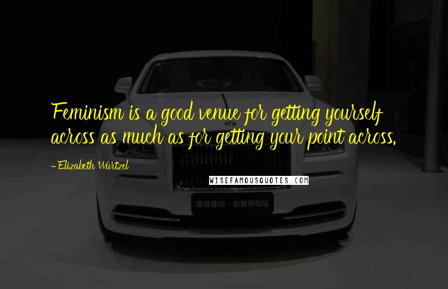 Elizabeth Wurtzel Quotes: Feminism is a good venue for getting yourself across as much as for getting your point across.