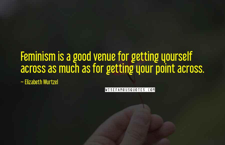 Elizabeth Wurtzel Quotes: Feminism is a good venue for getting yourself across as much as for getting your point across.