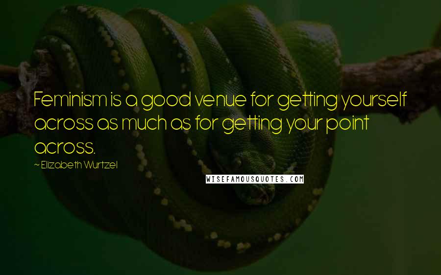 Elizabeth Wurtzel Quotes: Feminism is a good venue for getting yourself across as much as for getting your point across.