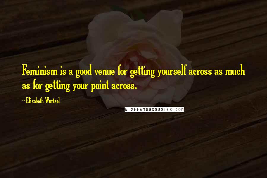 Elizabeth Wurtzel Quotes: Feminism is a good venue for getting yourself across as much as for getting your point across.