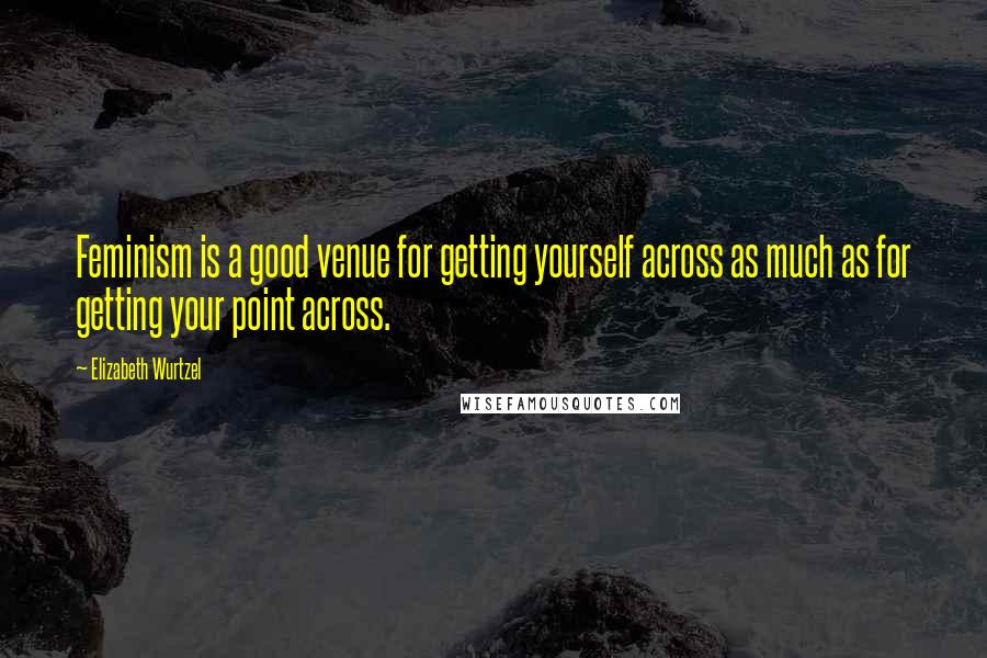 Elizabeth Wurtzel Quotes: Feminism is a good venue for getting yourself across as much as for getting your point across.