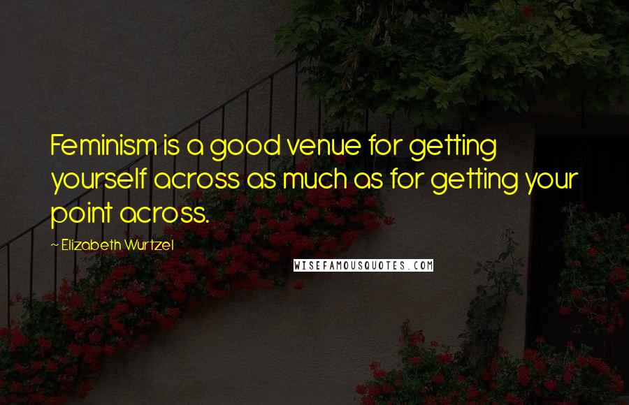 Elizabeth Wurtzel Quotes: Feminism is a good venue for getting yourself across as much as for getting your point across.