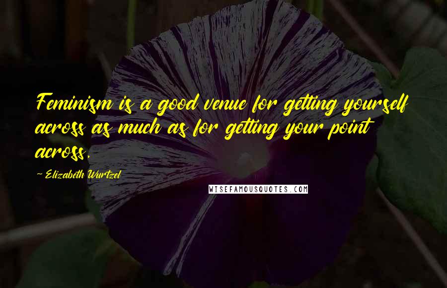 Elizabeth Wurtzel Quotes: Feminism is a good venue for getting yourself across as much as for getting your point across.