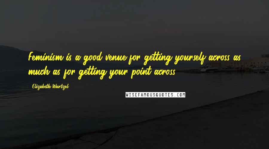 Elizabeth Wurtzel Quotes: Feminism is a good venue for getting yourself across as much as for getting your point across.