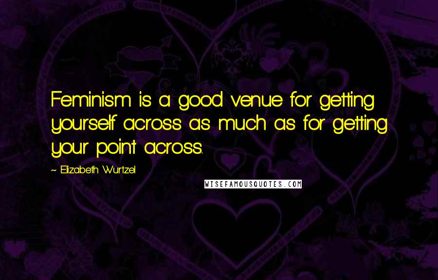 Elizabeth Wurtzel Quotes: Feminism is a good venue for getting yourself across as much as for getting your point across.