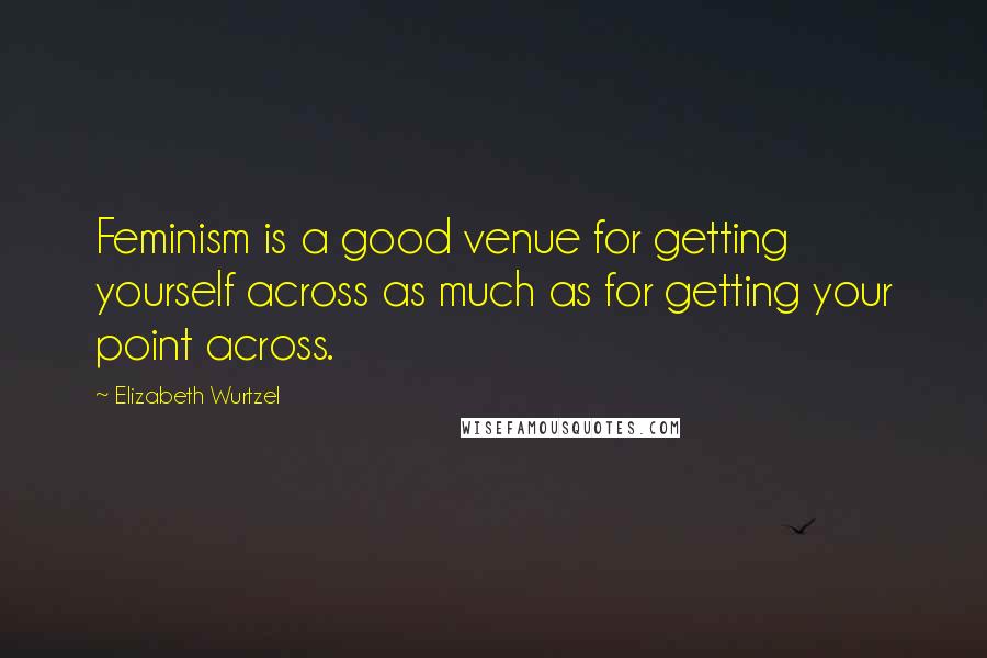 Elizabeth Wurtzel Quotes: Feminism is a good venue for getting yourself across as much as for getting your point across.