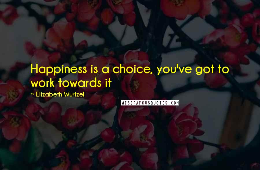 Elizabeth Wurtzel Quotes: Happiness is a choice, you've got to work towards it