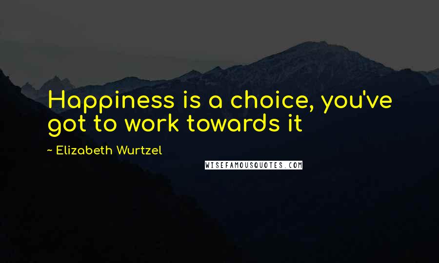 Elizabeth Wurtzel Quotes: Happiness is a choice, you've got to work towards it