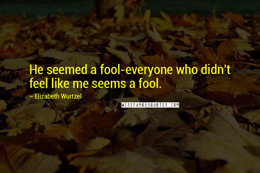 Elizabeth Wurtzel Quotes: He seemed a fool-everyone who didn't feel like me seems a fool.