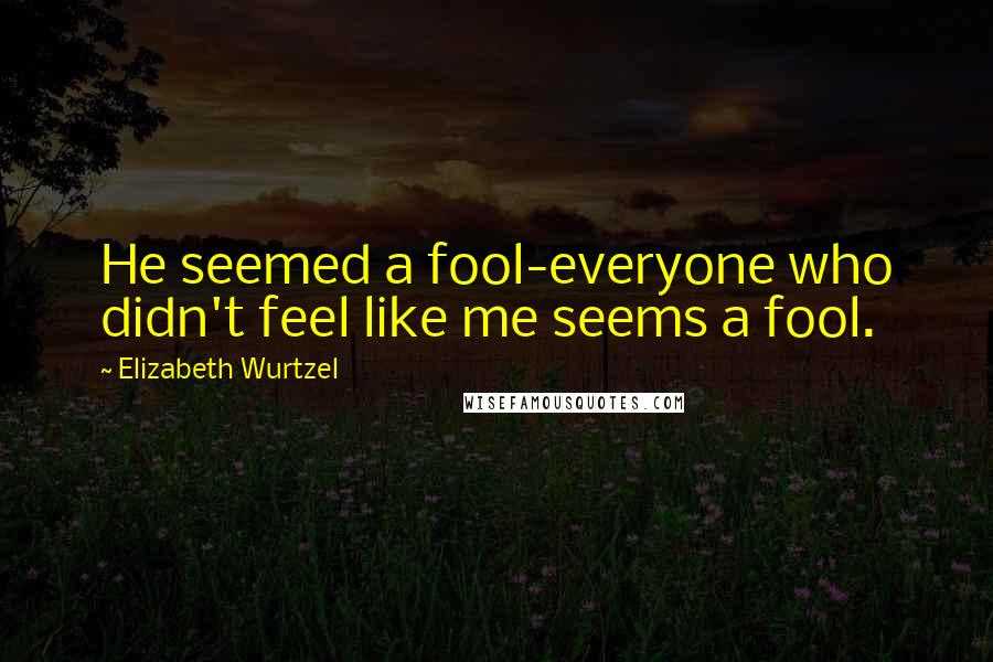 Elizabeth Wurtzel Quotes: He seemed a fool-everyone who didn't feel like me seems a fool.