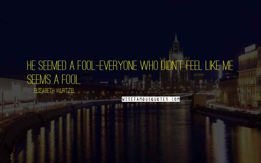 Elizabeth Wurtzel Quotes: He seemed a fool-everyone who didn't feel like me seems a fool.