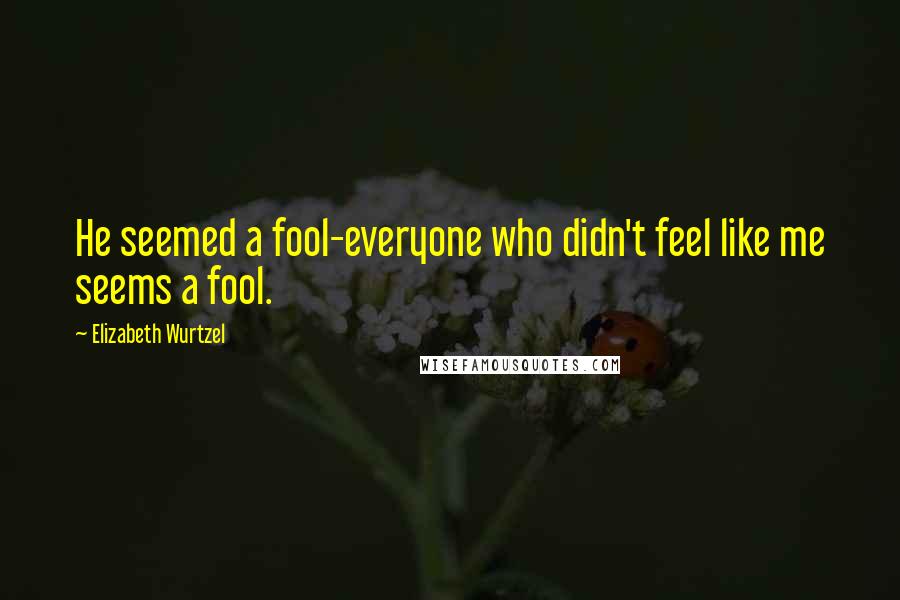 Elizabeth Wurtzel Quotes: He seemed a fool-everyone who didn't feel like me seems a fool.