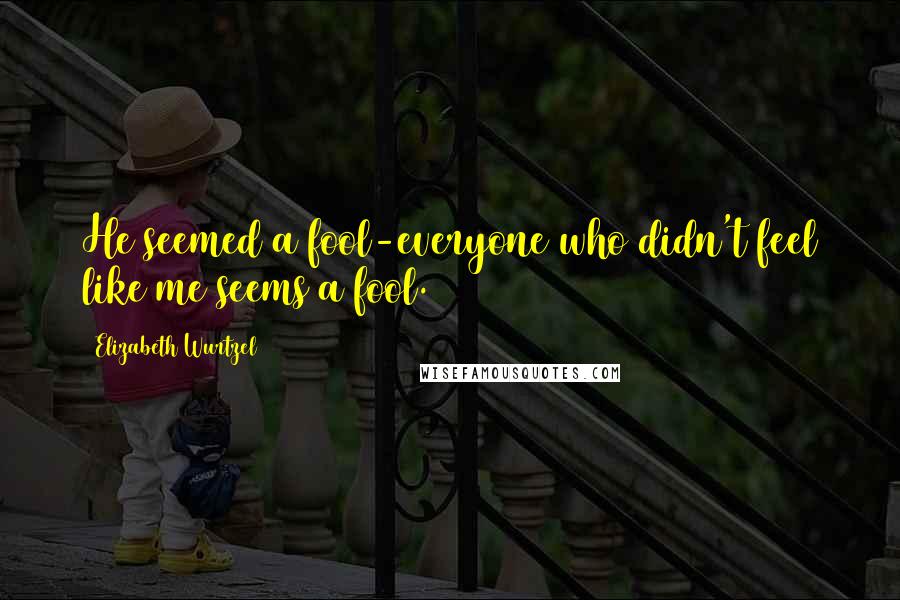Elizabeth Wurtzel Quotes: He seemed a fool-everyone who didn't feel like me seems a fool.