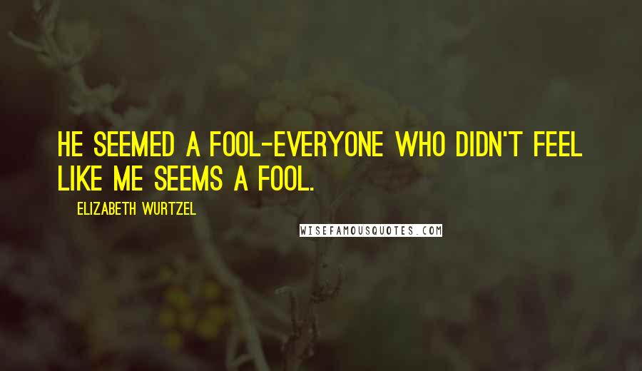 Elizabeth Wurtzel Quotes: He seemed a fool-everyone who didn't feel like me seems a fool.