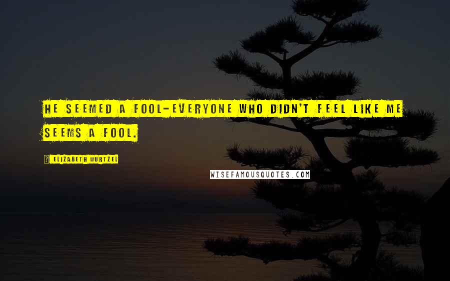 Elizabeth Wurtzel Quotes: He seemed a fool-everyone who didn't feel like me seems a fool.