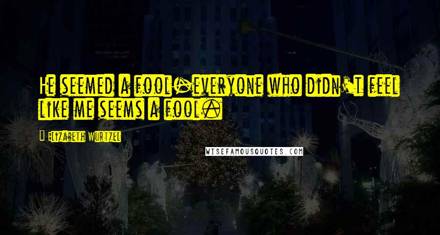 Elizabeth Wurtzel Quotes: He seemed a fool-everyone who didn't feel like me seems a fool.