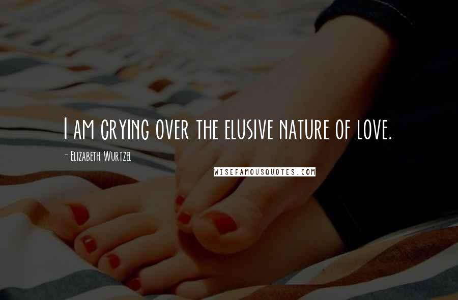 Elizabeth Wurtzel Quotes: I am crying over the elusive nature of love.