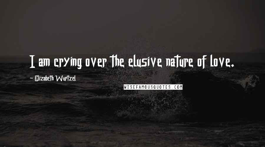 Elizabeth Wurtzel Quotes: I am crying over the elusive nature of love.