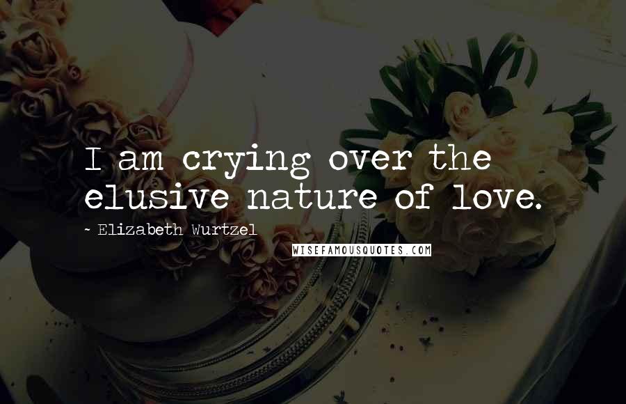 Elizabeth Wurtzel Quotes: I am crying over the elusive nature of love.