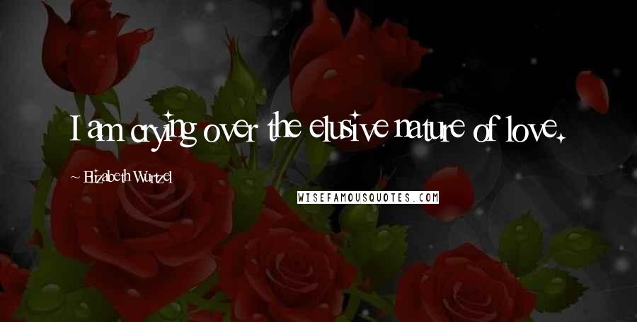 Elizabeth Wurtzel Quotes: I am crying over the elusive nature of love.