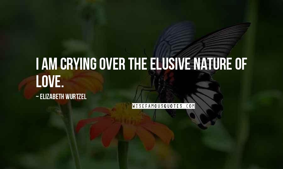 Elizabeth Wurtzel Quotes: I am crying over the elusive nature of love.