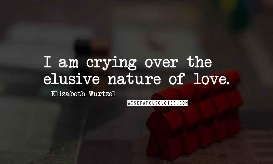 Elizabeth Wurtzel Quotes: I am crying over the elusive nature of love.