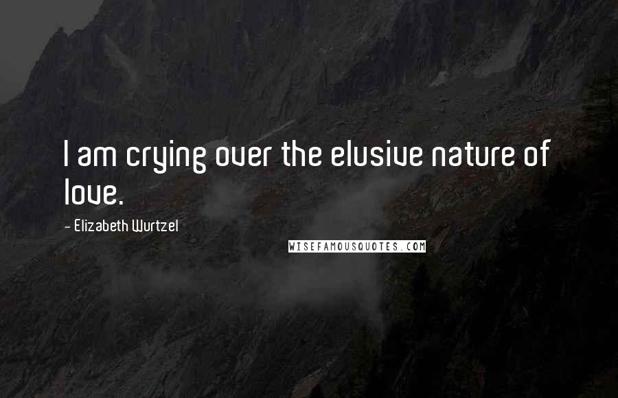 Elizabeth Wurtzel Quotes: I am crying over the elusive nature of love.