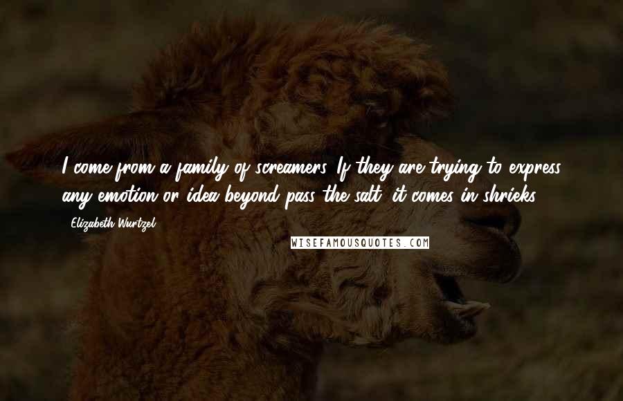 Elizabeth Wurtzel Quotes: I come from a family of screamers. If they are trying to express any emotion or idea beyond pass the salt, it comes in shrieks.