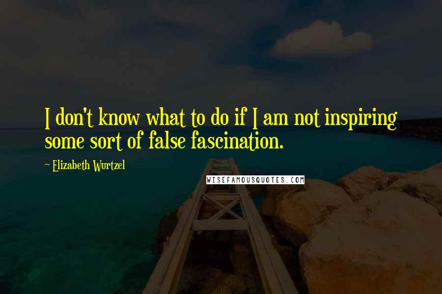 Elizabeth Wurtzel Quotes: I don't know what to do if I am not inspiring some sort of false fascination.