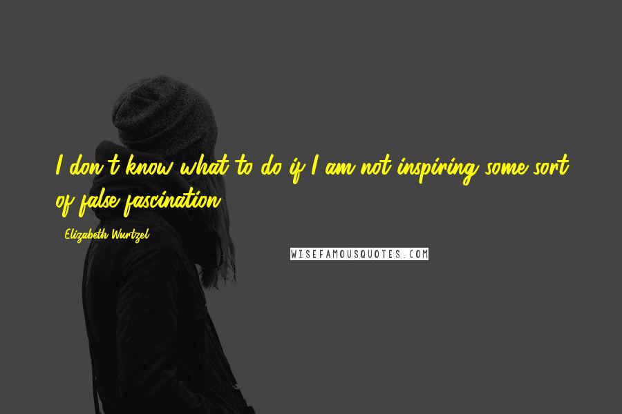 Elizabeth Wurtzel Quotes: I don't know what to do if I am not inspiring some sort of false fascination.